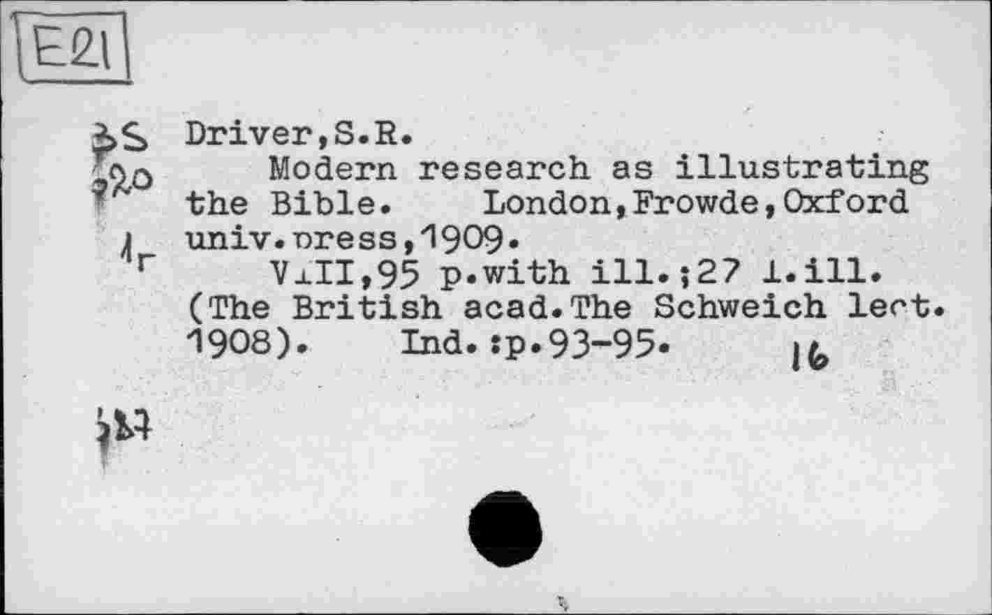 ﻿Е21
*>S Driver,S.R.
_ло Modern research as illustrating
■ the Bible. London,Frowde,Oxford
j univ.nress,19O9»
r VaII,95 p.with ill.;27 l.ill.
(The British acad.The Schweich lent. 1908). Ind.:p.93-95.